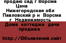 продаю сад г.Ворсма › Цена ­ 450 000 - Нижегородская обл., Павловский р-н, Ворсма г. Недвижимость » Дома, коттеджи, дачи продажа   